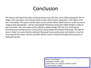 Conclusion
The picture will need to be taken on Epsom downs also with Zoe, who will be playing the role of
Paige in the soap opera. She will also need to wear white clothes along with a red ribbon in her
hair in the photo. The picture will be taken on the school’s Nikon DSLR Camera in order to ensure
a high quality photograph. I will be using Adobe Photoshop along with Adobe Bridge in order to
edit the poster. The main photo will be edited on Adobe Bridge with the rest of the poster
(including any finishing touches to the picture) being edited with Adobe Photoshop. This will be
done in order to ensure that the editing of the poster looks professional and realistic, as well as
ensuring that the colour scheme and other factors remain constant throughout the process of
editing the poster.
Name: Sean Wayne
Candidate Number: 1254
Center Name: St. Andrew’s Catholic School
Center Number: 64135
 
