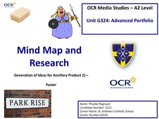 OCR Media Studies – A2 Level
Unit G324: Advanced Portfolio
Mind Map and
Research
Name: Phoebe Regnault
Candidate Number: 1212
Center Name: St. Andrew’s Catholic School
Center Number:64135
Generation of Ideas for Ancillary Product 2) –
Poster
 