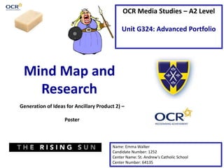 OCR Media Studies – A2 Level
Unit G324: Advanced Portfolio
Mind Map and
Research
Name: Emma Walker
Candidate Number: 1252
Center Name: St. Andrew’s Catholic School
Center Number: 64135
Generation of Ideas for Ancillary Product 2) –
Poster
 