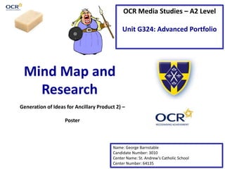 OCR Media Studies – A2 Level
Unit G324: Advanced Portfolio
Mind Map and
Research
Name: George Barnstable
Candidate Number: 3010
Center Name: St. Andrew’s Catholic School
Center Number: 64135
Generation of Ideas for Ancillary Product 2) –
Poster
 