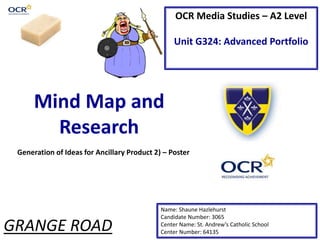 OCR Media Studies – A2 Level
Unit G324: Advanced Portfolio
Mind Map and
Research
Name: Shaune Hazlehurst
Candidate Number: 3065
Center Name: St. Andrew’s Catholic School
Center Number: 64135
Generation of Ideas for Ancillary Product 2) – Poster
GRANGE ROAD
 