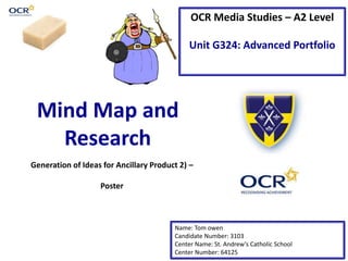 OCR Media Studies – A2 Level
Unit G324: Advanced Portfolio
Mind Map and
Research
Name: Tom owen
Candidate Number: 3103
Center Name: St. Andrew’s Catholic School
Center Number: 64125
Generation of Ideas for Ancillary Product 2) –
Poster
 