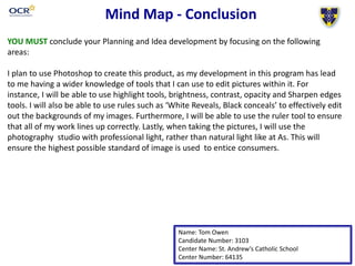 Mind Map - Conclusion
Name: Tom Owen
Candidate Number: 3103
Center Name: St. Andrew’s Catholic School
Center Number: 64135
YOU MUST conclude your Planning and Idea development by focusing on the following
areas:
I plan to use Photoshop to create this product, as my development in this program has lead
to me having a wider knowledge of tools that I can use to edit pictures within it. For
instance, I will be able to use highlight tools, brightness, contrast, opacity and Sharpen edges
tools. I will also be able to use rules such as ‘White Reveals, Black conceals’ to effectively edit
out the backgrounds of my images. Furthermore, I will be able to use the ruler tool to ensure
that all of my work lines up correctly. Lastly, when taking the pictures, I will use the
photography studio with professional light, rather than natural light like at As. This will
ensure the highest possible standard of image is used to entice consumers.
 