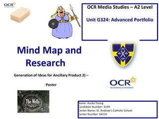 OCR Media Studies – A2 Level 
Unit G324: Advanced Portfolio 
Mind Map and 
Research 
Generation of Ideas for Ancillary Product 2) – 
Name: Asuka Young 
Candidate Number: 4149 
Center Name: St. Andrew’s Catholic School 
Center Number: 64135 
Poster 
 