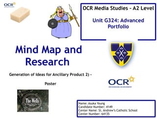 OCR Media Studies – A2 Level 
Unit G324: Advanced 
Portfolio 
Mind Map and 
Research 
Generation of Ideas for Ancillary Product 2) – 
Name: Asuka Young 
Candidate Number: 4149 
Center Name: St. Andrew’s Catholic School 
Center Number: 64135 
Poster 
 