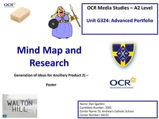OCR Media Studies – A2 Level
Unit G324: Advanced Portfolio
Mind Map and
Research
Name: Dan Sgarbini
Candidate Number: 2005
Center Name: St. Andrew’s Catholic School
Center Number: 64135
Generation of Ideas for Ancillary Product 2) –
Poster
 