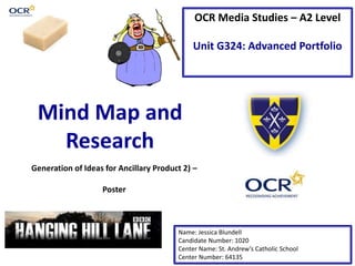 OCR Media Studies – A2 Level
Unit G324: Advanced Portfolio
Mind Map and
Research
Name: Jessica Blundell
Candidate Number: 1020
Center Name: St. Andrew’s Catholic School
Center Number: 64135
Generation of Ideas for Ancillary Product 2) –
Poster
 