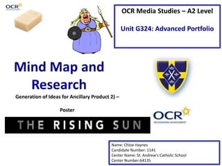 OCR Media Studies – A2 Level
Unit G324: Advanced Portfolio
Mind Map and
Research
Name: Chloe Haynes
Candidate Number: 1141
Center Name: St. Andrew’s Catholic School
Center Number:64135
Generation of Ideas for Ancillary Product 2) –
Poster
 