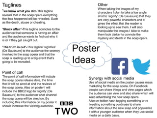 Poster
Ideas
Taglines
‘we know what you did’-This tagline
reveals that in the soap opera everything
that has happened will be revealed. Such
as the death, abuse or cheating.
‘Shock affair’-This tagline connotes to the
audience that someone is having an affair
and the audience wants to find out who it
is or if they get caught out.
‘The truth is out’-This tagline ‘signifies’
(De Saussure) to the audience the secrecy
involved in the soap opera and that the
soap is leading up to a big event that’s
going to be revealed.
Other
When taking the images of my
characters I plan to take a low angle
shot to ‘signify’ (De Saussure) that they
are very powerful characters and it
gives the effect that the reader is
looking up to see them. I will also
manipulate the images I take to make
them look darker to connote the
mystery and death in the soap opera.
Synergy with social media
Use of social media on the poster causes mass
marketing for the soap opera. On Facebook
people can share things and view pages which
the audience can view and also share which will
keep advertising the new soap opera.
Also on twitter hash tagging something or re
tweeting something continues to share
information about the new soap and popularize
it with a younger audience when they use social
media on a daily basis.
Point of call
The point of call information will include
the soap opera release date, the time
that it will be aired at and the reviews of
the soap opera. Also on poster I will
include the BBC2 logo to ‘signify’ (De
Saussure) to the audience what channel
the soap opera will be aired on. By
including this information on my poster it
should increase the viewing audience.
 