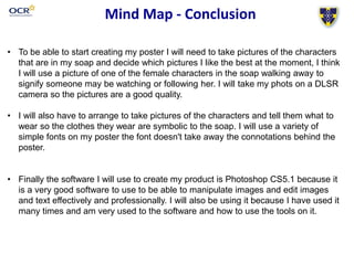 Mind Map - Conclusion
• To be able to start creating my poster I will need to take pictures of the characters
that are in my soap and decide which pictures I like the best at the moment, I think
I will use a picture of one of the female characters in the soap walking away to
signify someone may be watching or following her. I will take my phots on a DLSR
camera so the pictures are a good quality.
• I will also have to arrange to take pictures of the characters and tell them what to
wear so the clothes they wear are symbolic to the soap. I will use a variety of
simple fonts on my poster the font doesn't take away the connotations behind the
poster.
• Finally the software I will use to create my product is Photoshop CS5.1 because it
is a very good software to use to be able to manipulate images and edit images
and text effectively and professionally. I will also be using it because I have used it
many times and am very used to the software and how to use the tools on it.
 
