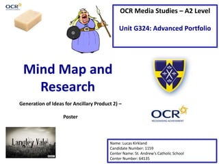 OCR Media Studies – A2 Level
Unit G324: Advanced Portfolio
Mind Map and
Research
Name: Lucas Kirkland
Candidate Number: 1159
Center Name: St. Andrew’s Catholic School
Center Number: 64135
Generation of Ideas for Ancillary Product 2) –
Poster
 