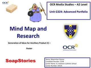 OCR Media Studies – A2 Level
Unit G324: Advanced Portfolio
Mind Map and
Research
Name: Maximilian Stainer
Candidate Number: 3138
Center Name: St. Andrew’s Catholic School
Center Number: 64135
Generation of Ideas for Ancillary Product 2) –
Poster
SoapStories
 