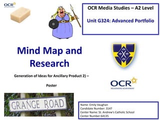 OCR Media Studies – A2 Level
Unit G324: Advanced Portfolio
Mind Map and
Research
Name: Emily Vaughan
Candidate Number: 3147
Center Name: St. Andrew’s Catholic School
Center Number:64135
Generation of Ideas for Ancillary Product 2) –
Poster
 