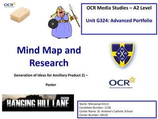 OCR Media Studies – A2 Level
Unit G324: Advanced Portfolio
Mind Map and
Research
Name: Maryasiye Kircin
Candidate Number: 1158
Center Name: St. Andrew’s Catholic School
Center Number: 64135
Generation of Ideas for Ancillary Product 2) –
Poster
 