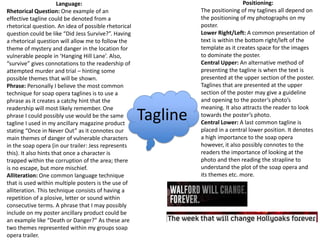 Tagline
Positioning:
The positioning of my taglines all depend on
the positioning of my photographs on my
poster.
Lower Right/Left: A common presentation of
text is within the bottom right/left of the
template as it creates space for the images
to dominate the poster.
Central Upper: An alternative method of
presenting the tagline is when the text is
presented at the upper section of the poster.
Taglines that are presented at the upper
section of the poster may give a guideline
and opening to the poster’s photo’s
meaning. It also attracts the reader to look
towards the poster’s photo.
Central Lower: A last common tagline is
placed in a central lower position. It denotes
a high importance to the soap opera
however, it also possibly connotes to the
readers the importance of looking at the
photo and then reading the strapline to
understand the plot of the soap opera and
its themes etc. more.
Language:
Rhetorical Question: One example of an
effective tagline could be denoted from a
rhetorical question. An idea of possible rhetorical
question could be like “Did Jess Survive?”. Having
a rhetorical question will allow me to follow the
theme of mystery and danger in the location for
vulnerable people in ‘Hanging Hill Lane’. Also,
“survive” gives connotations to the readership of
attempted murder and trial – hinting some
possible themes that will be shown.
Phrase: Personally I believe the most common
technique for soap opera taglines is to use a
phrase as it creates a catchy hint that the
readership will most likely remember. One
phrase I could possibly use would be the same
tagline I used in my ancillary magazine product
stating “Once in Never Out” as it connotes our
main themes of danger of vulnerable characters
in the soap opera (in our trailer: Jess represents
this). It also hints that once a character is
trapped within the corruption of the area; there
is no escape, but more mischief.
Alliteration: One common language technique
that is used within multiple posters is the use of
alliteration. This technique consists of having a
repetition of a plosive, letter or sound within
consecutive terms. A phrase that I may possibly
include on my poster ancillary product could be
an example like “Death or Danger?” As these are
two themes represented within my groups soap
opera trailer.
 