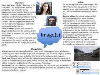 Image(s)
Setting:
For my setting in relation to my images I will
either have a plain background or the main
location of our soap opera trailer ‘Hanging
Hill Lane’ to manipulate photo’s and effects
etc.
Ashtead Village: By using a background of
our soap opera scenery it will allow my
target audience to familiarise themselves
with the narrative and plot of Hanging Hill
Lane. I may possibly change the hue and
saturation to make the scenery more dim
and colourless like the EastEnders poster to
represent negative, dark themes that we aim
to represent in our soap opera trailer.
Black Background: An ordinary black
background automatically creates the sense
of darkness and fatality. It will also create
the main focus to be on the main image(s).
Characters:
Cover Star; Jess = ‘victim’: As shown in the
EastEnders Lucy Beale murder mystery
poster, the main character is only
represented. I may possibly do this and just
show Jess to enhance her innocence of
walking around in Hanging Hill Lane. Having
just jess would be a good idea because it
causes a clear message to the readership,
but then a disadvantage could be that the
poster will then lack detail.
Zeyan = ‘villain’: I could have the villain
(Zeyan) to be shown on the poster with the
victim (Jess) to represent the idea of evilness
and murder.
Cast = The cast in our trailer represents each
theme which the audience will be able to
link and understand the story’s plot in more
depth.
Manipulation:
Brushes: Brushes such as the fire brush, faded brush and a regular brush, all of these
can be adjusted based on their shape, size and density. I will use these range of brushes
to refine edges of an image and allow it to blend to the background of my poster.
Patch tool: The patch tool will be used for the images of characters within my poster. It
is used to remove individual of sports, marks and cuts. This effect is used by most major
editing companies and I will use it for my poser on Photoshop.
Saturation: The saturation tool enables me to adjust the colour, vibrancy and visibility of
an individual image. Changing the colours of my photos will make my poster look more
professional and more intense.
 
