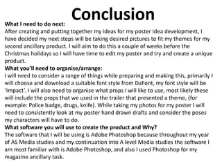 ConclusionWhat I need to do next:
After creating and putting together my ideas for my poster idea development, I
have decided my next steps will be taking desired pictures to fit my themes for my
second ancillary product. I will aim to do this a couple of weeks before the
Christmas holidays so I will have time to edit my poster and try and create a unique
product.
What you’ll need to organise/arrange:
I will need to consider a range of things while preparing and making this, primarily I
will choose and download a suitable font style from DaFont, my font style will be
‘Impact’. I will also need to organise what props I will like to use, most likely these
will include the props that we used in the trailer that presented a theme, (for
example: Police badge, drugs, knife). While taking my photos for my poster I will
need to consistently look at my poster hand drawn drafts and consider the poses
my characters will have to do.
What software you will use to create the product and Why?
The software that I will be using is Adobe Photoshop because throughout my year
of AS Media studies and my continuation into A level Media studies the software I
am most familiar with is Adobe Photoshop, and also I used Photoshop for my
magazine ancillary task.
 