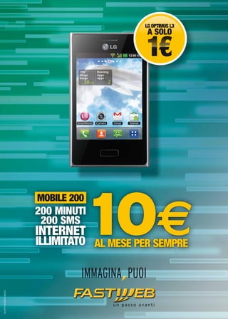 LG OPTIMUS L3
A SOLO
1€1€
AL MESE PER SEMPRE
10€
MOBILE 200
200 MINUTI
200 SMS
INTERNET
ILLIMITATO
MOBILE 200
C64-PST-MOB200-MAG13
 