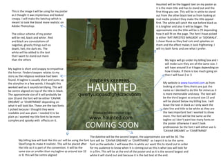 FINDERS KEEPERS. HAUNTED   qwertyuiopasdfghjklzxcvbnm Producer/distributor logo COMING SOON www.haunted.com  This is the image I will be using for my poster as I thought it was mysterious and looked creepy. I will make the ketchup which is meant to look like blood more realistic on Adobe Photoshop.  The colour scheme of my poster will be red, black and white . Red and black are connotations of negative, ghastly things such as death, hell, the dark etc. The white will be added to the text that I want to stand out more than the others My tagline is short and snappy to empathise the horror. Finders keepers relates to my story as the religious necklace had been found. A tagline is usually short and sums up the storyline in a few words. I thought this worked well as it sounds terrifying. This will be centre aligned on top of the title in black. The approximate size of it will probably be size 10 and the font will be either ‘CAVIAR DREAMS’ or ‘CHARTRAND’ depending on what it will look like. These are the two fonts I picked because I thought they were readable and was plain. I needed it to be plain as I wanted my title font to be more complex and spooky with  effects on it.  Haunted will be the biggest text on my poster as it is the main title and has to stand out and the first thing you see. This will be in white to stand out from the other black text as from looking at real media product they make the title appeal first. The white will catch the eye before black as it is brighter and also it will be bigger. The approximate size the title will be is 72 depending how it will fit on the page. The font I have picked is either ‘RAT INFESTED MAILBOX’ or ‘SIDEWALK’. I chose these as they had cuts and splashes on them and the effect makes it look frightening. I will try both fonts and see what I prefer.  My billing box will look like this as I will be using the font SteelTongs to make it realistic. This will be placed after the title as it is part of the convention. It will be the same size or smaller than my tagline so around size 10 or 8. this will be centre aligned My logos will go under my billing box and I will make sure they are all the same size. I will have around 3 or 4 logos depending on how it looks. If there is too much going on then I will have 2 or 3 My website is  www.haunted.com  as from looking at other films theirs are just the name so I decided to do this for mines as it is more memorable and easy. The text will be the third largest so around size 15 and will be placed below my billing box. I will leave the text in black as I only want the date line and title to be white as they are the two important text I wanted to show more. The font will be the same as the tagline as I don’t want too many fonts on the poster otherwise it won’t look professional. So the font I will either use is ‘CAVIAR DREAMS’ or ‘CHARTRAND’  The dateline will be the second largest, the approximate size will be 30. The font will be  ‘CAVIAR DREAMS’ or ‘CHARTRAND’  as I want it to be the same font as the website. I will leave this in white as I want this to stand out in order for my audience to know when it is coming out as this is what you will look for in a film. This will be at the end of the poster and as it is the second largest and white it will stand out and because it is the last text at the end. 