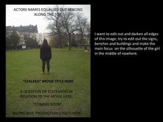 ACTORS NAMES EQUALLED OUT SPACING
         ALONG THE TOP.



                                      I want to edit out and darken all edges
                                      of this image, try to edit out the signs,
                                      benches and buildings and make the
                                      main focus on the silhouette of the girl
                                      in the middle of nowhere.




     “STALKED” MOVIE TITLE HERE

   A QUESTION OR STATEMENT IN
   RELATION TO THE MOVIE HERE.
          “COMING SOON”

BILLING BOX, PRODUCTION LOGO’S HERE
 