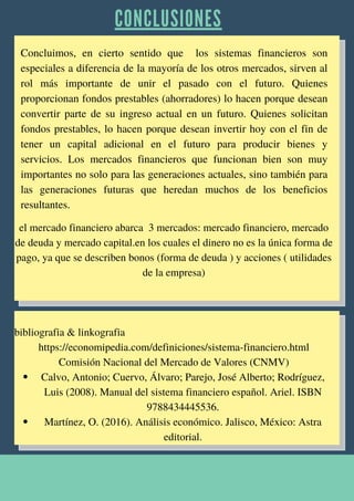 C O N C L U S I O N E S


Concluimos, en cierto sentido que los sistemas financieros son
especiales a diferencia de la mayoría de los otros mercados, sirven al
rol más importante de unir el pasado con el futuro. Quienes
proporcionan fondos prestables (ahorradores) lo hacen porque desean
convertir parte de su ingreso actual en un futuro. Quienes solicitan
fondos prestables, lo hacen porque desean invertir hoy con el fin de
tener un capital adicional en el futuro para producir bienes y
servicios. Los mercados financieros que funcionan bien son muy
importantes no solo para las generaciones actuales, sino también para
las generaciones futuras que heredan muchos de los beneficios
resultantes.
Calvo, Antonio; Cuervo, Álvaro; Parejo, José Alberto; Rodríguez,
Luis (2008). Manual del sistema financiero español. Ariel. ISBN
9788434445536.
Martínez, O. (2016). Análisis económico. Jalisco, México: Astra
editorial.
el mercado financiero abarca 3 mercados: mercado financiero, mercado
de deuda y mercado capital.en los cuales el dinero no es la única forma de
pago, ya que se describen bonos (forma de deuda ) y acciones ( utilidades
de la empresa)






bibliografia & linkografia
https://economipedia.com/definiciones/sistema-financiero.html
Comisión Nacional del Mercado de Valores (CNMV)


 