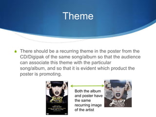 Theme
S There should be a recurring theme in the poster from the
CD/Digipak of the same song/album so that the audience
can associate this theme with the particular
song/album, and so that it is evident which product the
poster is promoting.
Both the album
and poster have
the same
recurring image
of the artist
 