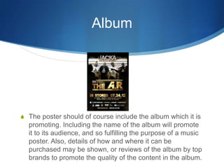Album
S The poster should of course include the album which it is
promoting. Including the name of the album will promote
it to its audience, and so fulfilling the purpose of a music
poster. Also, details of how and where it can be
purchased may be shown, or reviews of the album by top
brands to promote the quality of the content in the album.
 