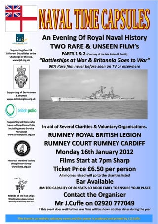 An Evening Of Royal Naval History
    Supporting Over 24
                                              TWO RARE & UNSEEN FILM’s
Different Disabilities in the                              PARTS 1 & 2 (Courtesy of the late Roland R Smith)
   Challenge of the sea.
      www.jst.org.uk                      “Battleships at War & Britannia Goes to War”
                                                 90% Rare film never before seen on TV or elsewhere




Supporting all Servicemen
       & Women
www.britishlegion.org.uk




Supporting all those who
have suffered from Polio
 Including many Service                     In aid of Several Charities & Voluntary Organisations.
        Personnel
www.britishpolio.org.uk
                                               RUMNEY ROYAL BRITISH LEGION
                                              RUMNEY COURT RUMNEY CARDIFF
                                                 Monday 16th January 2012
 Historical Maritime Society
    Living History Group
                                                  Films Start at 7pm Sharp
      www.hms.org.uk
                                                Ticket Price £6.50 per person
                                                         All monies raised will go to the charities listed

                                                                      Bar Available
                                          LIMITED CAPACITY OF 80 SEATS SO BOOK EARLY TO ENSURE YOUR PLACE
 Friends of the Tall Ships
 Worldwide Association
                                                        Contact the Organiser
  “Enhancing the Fellowship of the Sea”
                                                      Mr J.Cuffe on 02920 777049
                                          If this event does well further new films will be shown at other dates during the year

               This Event is an entirely voluntary event and this poster is produced and printed by J.G.Cuffe
 
