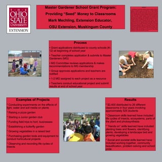 Master Gardener School Grant Program: Providing “Seed” Money to Classrooms Mark Mechling, Extension Educator,  OSU Extension, Muskingum County ,[object Object],[object Object],[object Object],[object Object],[object Object],[object Object],[object Object],Examples of Projects * Conducting experiments on the effects of light, water and soil media on plants * Raising a pizza garden * Starting a Junior garden club * Funding field trips to hort. businesses * Establishing a butterfly garden * Growing vegetables in a raised bed * Purchasing garden tools and equipment to conduct horticultural projects * Observing and recording life cycles of insects Results * $2,400 distributed to 26 different classrooms in four years involving approximately 525 students  * Classroom skills learned have included life cycles of insects, ecosystems, parts of the plant and photosynthesis * ”Hands on” skills learned have included planting trees and flowers, identifying plants, developing a landscape bed and growing vegetables * Social and societal skills learned have included working together, community beautification, problem solving and school pride ABSTRACT The Muskingum County Master Gardeners initiated a program in 2004 that provided monetary grants to area classroom teachers for horticultural projects. Teachers can apply for grants up to $100 from the Master Gardener organization to teach horticultural practices and principles. To date, twenty-six teachers have been provided a total of $2,397 in the past four school years. The process begins with a school grant application sent in the fall to all county schools. Interested teachers complete the application that includes objectives, the educational value of the project and the cost of materials to complete the project. A committee of Master Gardeners reviews the applications and submits their recommendations on which applications should be funded to the entire organization’s membership. Those applications are approved and the teachers are notified if their applications have been successful or not. One or two Master Gardeners are assigned to each project as a resource. They are available to assist the teacher in completing the project if needed. Teachers are expected to share their results of the project with the Master Gardeners by the end of the school year. Examples of projects and topics funded by the Master Gardeners have included establishing a butterfly garden, purchasing grow-lights to conduct experiments on fertilizer and light, raising a pizza garden, growing vegetables in raised beds, conducting field trips to orchards and greenhouses, purchasing butterfly kits and starting a Junior garden club. Teachers have integrated the horticultural activities into their curriculum. As a result of these grants, students in twenty-six classrooms have learned about horticultural principles and practices in an active and practical manner. Funding for the grants has been raised from bus trips and a unique activity called Earth to Art that combines pottery and flowers.  