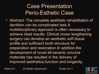 Case Presentation
               Perio-Esthetic Case
 • Abstract: The complete aesthetic rehabilitation of
   dentition can be complicated task.A
   multidisciplinary approach is often necessary to
   achieve ideal results. Clinical crown lengthening
   surgery can develop an aesthetic soft tissue
   profile and sufficient tooth structure for
   preparation and restoration.In addition,the
   development of novel all-ceramic zirconia
   materials has resulted in the delivery of
   improved aesthetics,function and longevity.
Slide no:1   Dr.Abhijit Vajramushti   Poster no:11
 