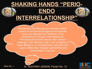 SHAKING HANDS “PERIO-
                ENDO
         INTERRELATIONSHIP”
                Periodontium and the pulp are intimately related.
                Periodontium and the pulp are intimately related.
                Lesions of the periodontal ligament and alveolar
                 Lesions of the periodontal ligament and alveolar
                    bone may originate from infections of the
                     bone may originate from infections of the
                   periodontium or tissues of the dental pulp.
                    periodontium or tissues of the dental pulp.
                  Periodontal-Endodontic lesions often present
                  Periodontal-Endodontic lesions often present
              challenge to the clinicians. Due to the complexity of
               challenge to the clinicians. Due to the complexity of
              these affections, an interdisciplinary approach with
               these affections, an interdisciplinary approach with
                a good collaboration between periodontists and
                 a good collaboration between periodontists and
                            endodontists is required.
                             endodontists is required.




Slide No. 1          Dr. RUCHIKA JASWAL Poster No. 12
 