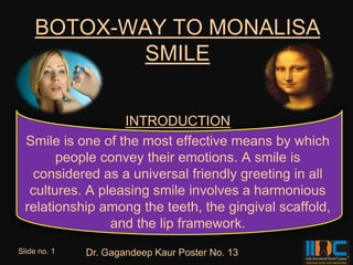 BOTOX-WAY TO MONALISA
           SMILE


                   INTRODUCTION
  Smile is one of the most effective means by which
        people convey their emotions. A smile is
   considered as a universal friendly greeting in all
   cultures. A pleasing smile involves a harmonious
  relationship among the teeth, the gingival scaffold,
                 and the lip framework.
Slide no. 1   Dr. Gagandeep Kaur Poster No. 13
 