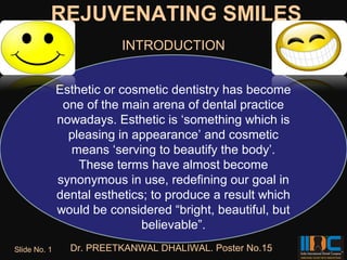 REJUVENATING SMILES
                          INTRODUCTION


              Esthetic or cosmetic dentistry has become
               one of the main arena of dental practice
              nowadays. Esthetic is ‘something which is
                pleasing in appearance’ and cosmetic
                means ‘serving to beautify the body’.
                  These terms have almost become
              synonymous in use, redefining our goal in
              dental esthetics; to produce a result which
              would be considered “bright, beautiful, but
                              believable”.
Slide No. 1     Dr. PREETKANWAL DHALIWAL. Poster No.15
 