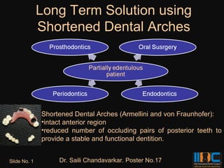 Long Term Solution using
              Shortened Dental Arches




              Shortened Dental Arches (Armellini and von Fraunhofer):
              •intact anterior region
              •reduced number of occluding pairs of posterior teeth to
              provide a stable and functional dentition.


Slide No. 1        Dr. Saili Chandavarkar. Poster No.17
 