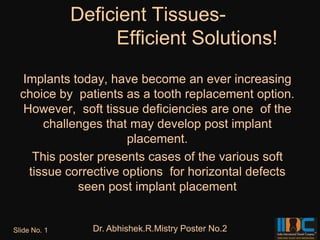 Deficient Tissues-
                   Efficient Solutions!
  Implants today, have become an ever increasing
  choice by patients as a tooth replacement option.
   However, soft tissue deficiencies are one of the
       challenges that may develop post implant
                       placement.
     This poster presents cases of the various soft
    tissue corrective options for horizontal defects
             seen post implant placement


Slide No. 1     Dr. Abhishek.R.Mistry Poster No.2
 