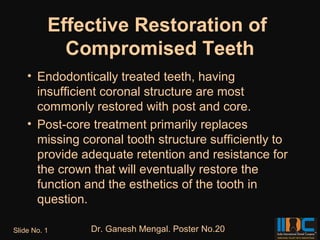 Effective Restoration of
            Compromised Teeth
    • Endodontically treated teeth, having
      insufficient coronal structure are most
      commonly restored with post and core.
    • Post-core treatment primarily replaces
      missing coronal tooth structure sufficiently to
      provide adequate retention and resistance for
      the crown that will eventually restore the
      function and the esthetics of the tooth in
      question.

Slide No. 1    Dr. Ganesh Mengal. Poster No.20
 