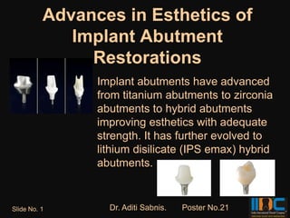 Advances in Esthetics of
             Implant Abutment
               Restorations
                Implant abutments have advanced
                from titanium abutments to zirconia
                abutments to hybrid abutments
                improving esthetics with adequate
                strength. It has further evolved to
                lithium disilicate (IPS emax) hybrid
                abutments.


Slide No. 1       Dr. Aditi Sabnis.   Poster No.21
 