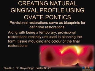 CREATING NATURAL
       GINGIVAL PROFILE USING
           OVATE PONTICS
     Provisional restorations serve as blueprints for
                  definitive restorations.
    Along with being a temporary, provisional
    restorations recently are used in planning the
    form, tissue moulding and colour of the final
    restorations.




Slide No. 1   Dr. Divya Singh. Poster No.22
 