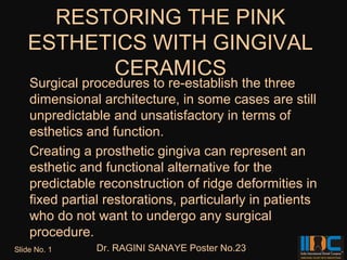 RESTORING THE PINK
   ESTHETICS WITH GINGIVAL
          CERAMICS
    Surgical procedures to re-establish the three
    dimensional architecture, in some cases are still
    unpredictable and unsatisfactory in terms of
    esthetics and function.
    Creating a prosthetic gingiva can represent an
    esthetic and functional alternative for the
    predictable reconstruction of ridge deformities in
    fixed partial restorations, particularly in patients
    who do not want to undergo any surgical
    procedure.
Slide No. 1     Dr. RAGINI SANAYE Poster No.23
 