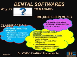 DENTAL SOFTWARES
Why..??                     TO MANAGE-

                             TIME,CONFUSION,MONEY
                                     SOFTWARES USED FOR
                                     DESIGNING &FABRICATION
CLASSIFICATION:                      OF PROSTHESIS




 Slide No. 1
                Dr. VIVEK J.YADAV. Poster No.24
 