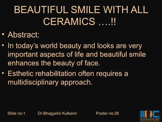 BEAUTIFUL SMILE WITH ALL
        CERAMICS ….!!
• Abstract:
• In today’s world beauty and looks are very
  important aspects of life and beautiful smile
  enhances the beauty of face.
• Esthetic rehabilitation often requires a
  multidisciplinary approach.



 Slide no:1   Dr.Bhagyshri Kulkarni   Poster no:26
 