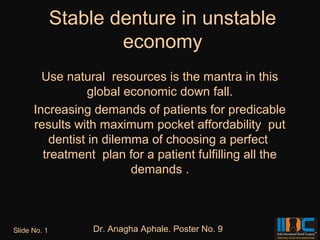 Stable denture in unstable
                      economy
        Use natural resources is the mantra in this
                 global economic down fall.
      Increasing demands of patients for predicable
      results with maximum pocket affordability put
         dentist in dilemma of choosing a perfect
        treatment plan for a patient fulfilling all the
                         demands .



Slide No. 1        Dr. Anagha Aphale. Poster No. 9
 