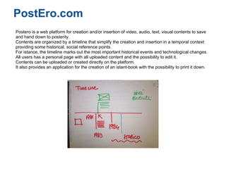 PostEro.com
Postero is a web platform for creation and/or insertion of video, audio, text, visual contents to save
and hand down to posterity.
Contents are organized by a timeline that simplify the creation and insertion in a temporal context
providing some historical, social reference points.
For istance, the timeline marks out the most important historical events and technological changes.
All users has a personal page with all uploaded content and the possibility to edit it.
Contents can be uploaded or created directly on the platform.
It also provides an application for the creation of an istant-book with the possibility to print it down.
 