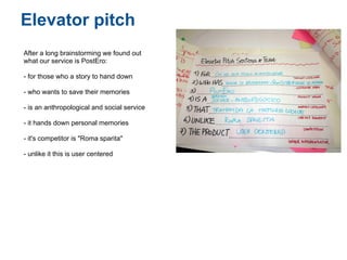 Elevator pitch
After a long brainstorming we found out
what our service is PostEro:

- for those who a story to hand down

- who wants to save their memories

- is an anthropological and social service

- it hands down personal memories

- it's competitor is "Roma sparita"

- unlike it this is user centered
 