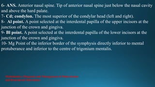6- ANS. Anterior nasal spine. Tip of anterior nasal spine just below the nasal cavity
and above the hard palate.
7- Cd; condylon. The most superior of the condylar head (left and right).
8- Al point. A point selected at the interdental papilla of the upper incisors at the
junction of the crown and gingiva.
9- Bl point. A point selected at the interdental papilla of the lower incisors at the
junction of the crown and gingiva.
10- Mg Point of the inferior border of the symphysis directly inferior to mental
protuberance and inferior to the centre of trigonium mentalis.
Orthodontics: Diagnosis and Management of Malocclusion
and Dentofacial Deformities
 