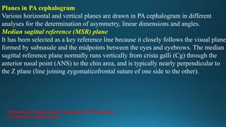 Planes in PA cephalogram
Various horizontal and vertical planes are drawn in PA cephalogram in different
analyses for the determination of asymmetry, linear dimensions and angles.
Median sagittal reference (MSR) plane
It has been selected as a key reference line because it closely follows the visual plane
formed by subnasale and the midpoints between the eyes and eyebrows. The median
sagittal reference plane normally runs vertically from crista galli (Cg) through the
anterior nasal point (ANS) to the chin area, and is typically nearly perpendicular to
the Z plane (line joining zygomaticofrontal suture of one side to the other).
Orthodontics: Diagnosis and Management of Malocclusion
and Dentofacial Deformities
 