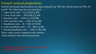 Frontal vertical proportions
Skeletal and dental measurements are made along the Cg- ME line with divisions at ANS, Al,
and Bl. The following ratio are calculated.
1. Upper facial ratio— Cg-ANS/Cg-ME
2. Lower facial ratio— ANS-ME/Cg-ME
3. Maxillary ratio— ANS-A1/ANS-ME
4. Total maxillary ratio— ANS-Al/Cg-ME
5. Mandibular ratio— B 1 -ME/ANS-ME
6. Total mandibular ratio— B 1 -ME/Cg-ME
7. Maxillomandibular ratio— ANS-A1/B1-ME
These values can be compared with common
facial aesthetic ratio and measurements.
Orthodontics: Diagnosis and Management of Malocclusion
and Dentofacial Deformities
 