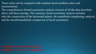 These ratios can be compared with common facial aesthetic ratios and
measurements.
The comprehensive frontal asymmetry analysis consists of all the data described
above and three tracings. The summary facial asymmetry analysis includes
only the construction of the horizontal planes, the mandibular morphology analysis,
and the maxillomandibular comparison of facial asymmetry.
ORTHODONTIC CEPHALOMETRY
Edited by Athanasios E Athanasiou
 