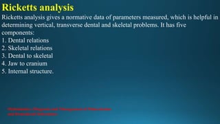 Ricketts analysis
Ricketts analysis gives a normative data of parameters measured, which is helpful in
determining vertical, transverse dental and skeletal problems. It has five
components:
1. Dental relations
2. Skeletal relations
3. Dental to skeletal
4. Jaw to cranium
5. Internal structure.
Orthodontics: Diagnosis and Management of Malocclusion
and Dentofacial Deformities
 