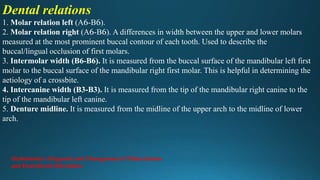 Dental relations
1. Molar relation left (A6-B6).
2. Molar relation right (A6-B6). A differences in width between the upper and lower molars
measured at the most prominent buccal contour of each tooth. Used to describe the
buccal/lingual occlusion of first molars.
3. Intermolar width (B6-B6). It is measured from the buccal surface of the mandibular left first
molar to the buccal surface of the mandibular right first molar. This is helpful in determining the
aetiology of a crossbite.
4. Intercanine width (B3-B3). It is measured from the tip of the mandibular right canine to the
tip of the mandibular left canine.
5. Denture midline. It is measured from the midline of the upper arch to the midline of lower
arch.
Orthodontics: Diagnosis and Management of Malocclusion
and Dentofacial Deformities
 